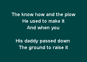 The know how and the plow
He used to make it
And when you

His daddy passed down
The ground to raise it