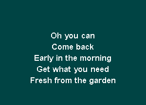 Oh you can
Come back

Early in the morning
Get what you need
Fresh from the garden