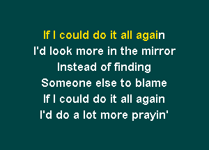 lfl could do it all again
I'd look more in the mirror
Instead of finding

Someone else to blame
lfl could do it all again
I'd do a lot more prayin'