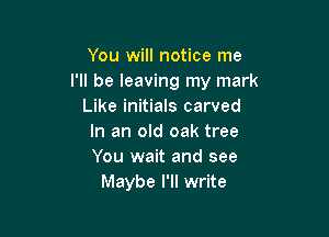 You will notice me
I'll be leaving my mark
Like initials carved

In an old oak tree
You wait and see
Maybe I'll write