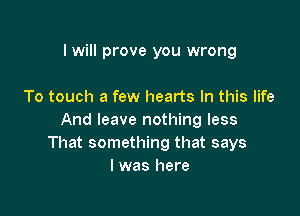 I will prove you wrong

To touch a few hearts In this life

And leave nothing less
That something that says
I was here