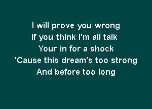 I will prove you wrong
If you think I'm all talk
Your in for a shock

'Cause this dream's too strong
And before too long