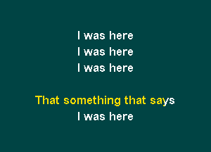 I was here
I was here
I was here

That something that says
I was here