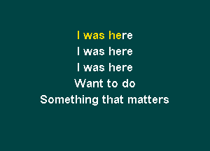 lwas here
lwas here
I was here

Want to do
Something that matters