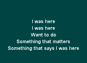 I was here
I was here

Want to do
Something that matters
Something that says I was here