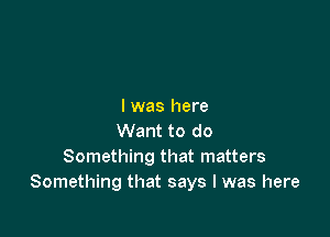 I was here

Want to do
Something that matters
Something that says I was here