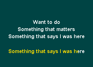 Want to do
Something that matters
Something that says I was here

Something that says I was here