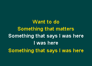 Want to do
Something that matters

Something that says I was here
I was here

Something that says I was here