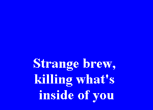 Strange brew,
killing what's
inside of you