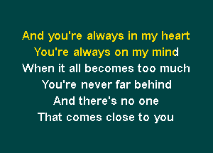 And you're always in my heart
You're always on my mind
When it all becomes too much
You're never far behind
And there's no one
That comes close to you

Q