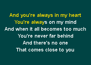 And you're always in my heart
You're always on my mind
And when it all becomes too much
You're never far behind
And there's no one
That comes close to you