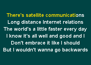 There's satellite communications
Long distance Internet relations
The world's a little faster every day
I know it's all well and good and I
Don't embrace it like I should
But I wouldn't wanna go backwards