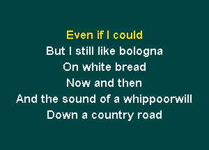 Even ifl could
But I still like bologna
On white bread

Now and then
And the sound of a whippoorwill
Down a country road