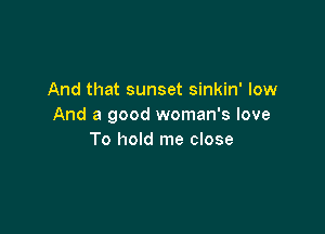 And that sunset sinkin' low
And a good woman's love

To hold me close