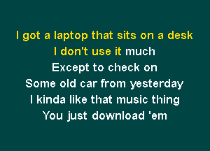 I got a laptop that sits on a desk
I don't use it much
Except to check on

Some old car from yesterday
I kinda like that music thing
You just download 'em
