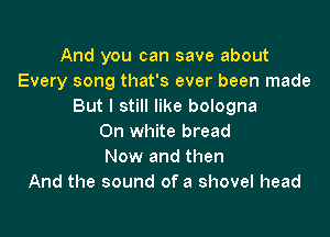 And you can save about
Every song that's ever been made
But I still like bologna

On White bread
Now and then
And the sound of a shovel head