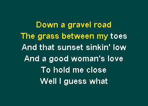 Down a gravel road
The grass between my toes
And that sunset sinkin' low

And a good woman's love
To hold me close
Well I guess what