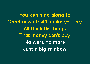 You can sing along to
Good news that'll make you cry
All the little things

That money can't buy
No wars no more
Just a big rainbow