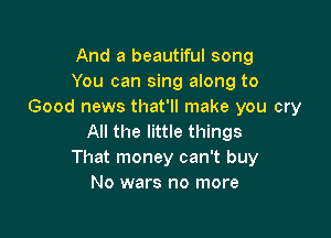 And a beautiful song
You can sing along to
Good news that'll make you cry

All the little things
That money can't buy
No wars no more