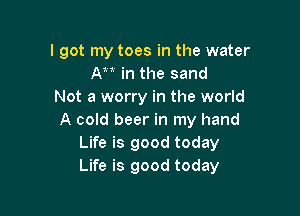 I got my toes in the water
At1 in the sand
Not a worry in the world

A cold beer in my hand
Life is good today
Life is good today