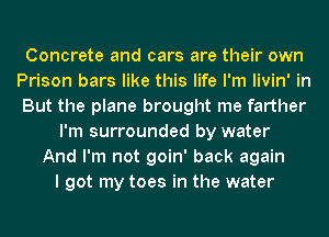 Concrete and cars are their own
Prison bars like this life I'm livin' in
But the plane brought me farther

I'm surrounded by water
And I'm not goin' back again
I got my toes in the water