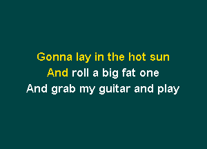 Gonna lay in the hot sun
And roll a big fat one

And grab my guitar and play