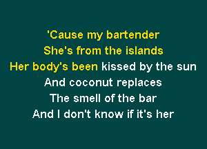 'Cause my bartender
She's from the islands
Her body's been kissed by the sun

And coconut replaces
The smell ofthe bar
And I don't know if it's her