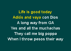 Life is good today
Adi6s and vaya con Dios
A long way from GA

Yes and all the muchachas
They call me big poppa
When I throw pesos their way