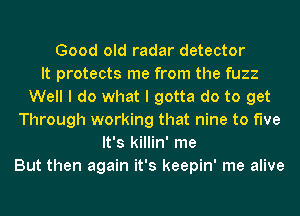 Good old radar detector
It protects me from the fuzz
Well I do what I gotta do to get
Through working that nine to five
It's killin' me
But then again it's keepin' me alive