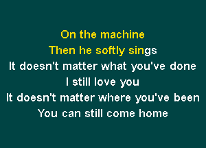 0n the machine
Then he softly sings
It doesn't matter what you've done

I still love you
It doesn't matter where you've been
You can still come home
