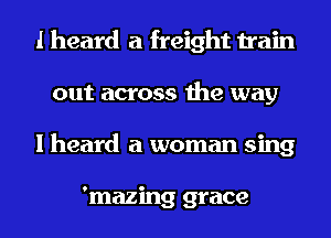 I heard a freight train
out across the way
I heard a woman sing

'mazing grace