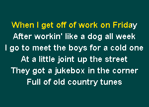 When I get off of work on Friday
After workin' like a dog all week
I go to meet the boys for a cold one
At a little joint up the street
They got a jukebox in the corner
Full of old country tunes