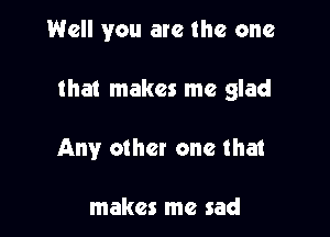 Well you are the one

that makes me glad

Any other one that

makes me sad