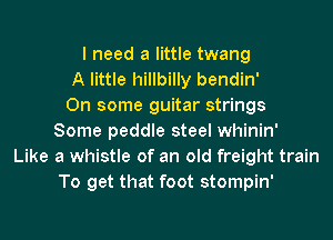 I need a little twang
A little hillbilly bendin'

On some guitar strings
Some peddle steel whinin'
Like a whistle of an old freight train
To get that foot stompin'