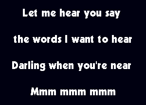 Let me hear you say
the words I want to hear
Darling when you're near

Mmm mmm mmm