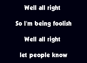 Well all right

So I'm being foolish

Well all right

let people know