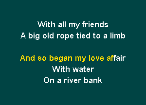 With all my friends
A big old rope tied to a limb

And so began my love affair
With water
On a river bank