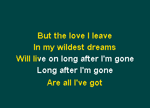 But the love I leave
In my wildest dreams

Will live on long after I'm gone
Long after I'm gone

Are all I've got