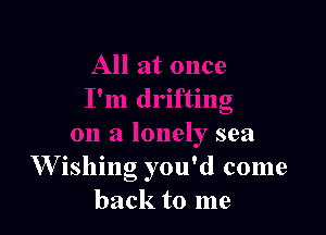 I'm drifting

on a lonely sea
W ishing you'd come
back to me