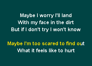 Maybe I worry I'll land
With my face in the dirt
But ifl don't try I won't know

Maybe I'm too scared to fund out
What it feels like to hurt