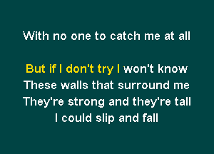 With no one to catch me at all

But ifl don't try I won't know

These walls that surround me

They're strong and they're tall
I could slip and fall