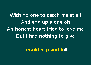 With no one to catch me at all
And end up alone oh
An honest heart tried to love me

But I had nothing to give

I could slip and fall