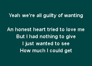 Yeah we're all guilty of wanting

An honest heart tried to love me

But I had nothing to give
I just wanted to see
How much I could get