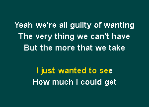 Yeah we're all guilty of wanting
The very thing we can't have
But the more that we take

I just wanted to see
How much I could get