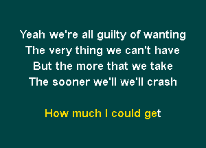 Yeah we're all guilty of wanting
The very thing we can't have
But the more that we take
The sooner we'll we'll crash

How much I could get