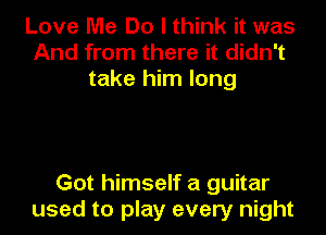 Love Me Do I think it was
And from there it didn't
take him long

Got himself a guitar
used to play every night