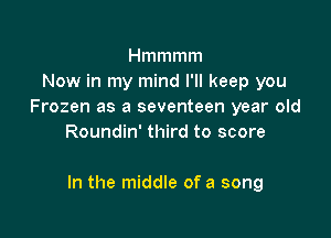 Hmmmm
Now in my mind I'll keep you
Frozen as a seventeen year old
Roundin' third to score

In the middle of a song
