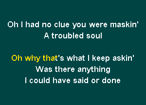 Oh I had no clue you were maskin'
A troubled soul

Oh why that's what I keep askin'
Was there anything
I could have said or done