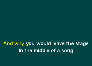 And why you would leave the stage
In the middle of a song
