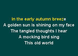 In the early autumn breeze
A golden sun is shining on my face

The tangled thoughts I hear
A mocking bird sing
This old world